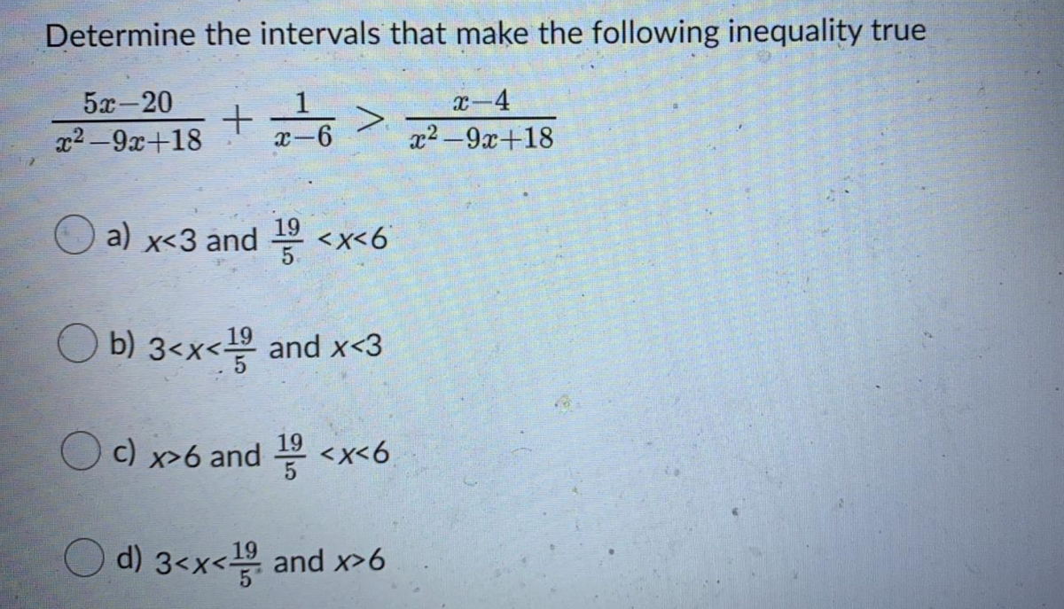 Determine the intervals that make the following inequality true
5x-20
1
x-6
x-4
x2 -9x+18
x2-9x+18
a) x<3 and
19
<x<6
5.
O b) 3<x< and x<3
19
19
Oc) x>6 and <x<6
d) 3<x< and x>6
