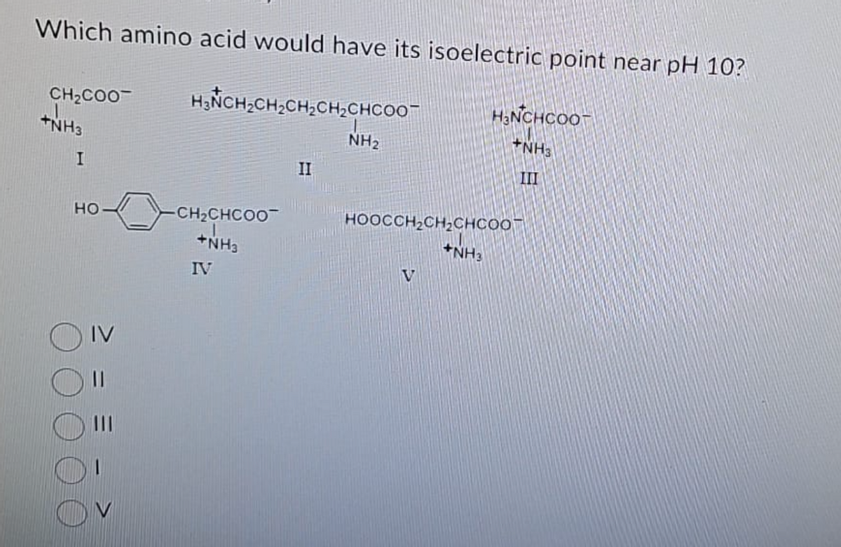 Which amino acid would have its isoelectric point near pH 10?
CH₂COO
+NH3
I
HO
IV
11
H₂CH₂CH₂CH₂CH₂CHCOO
-CH₂CHCOO
+NH3
IV
II
NH₂
HOOCCH₂CH₂CHCOO
V
H₂NCHCOOT
NH3
III
+NH3