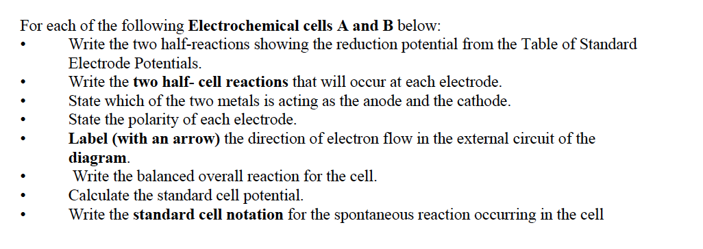 For each of the following Electrochemical cells A and B below:
Write the two half-reactions showing the reduction potential from the Table of Standard
Electrode Potentials.
Write the two half- cell reactions that will occur at each electrode.
State which of the two metals is acting as the anode and the cathode.
State the polarity of each electrode.
Label (with an arrow) the direction of electron flow in the external circuit of the
diagram.
Write the balanced overall reaction for the cell.
Calculate the standard cell potential.
Write the standard cell notation for the spontaneous reaction occurring in the cell
