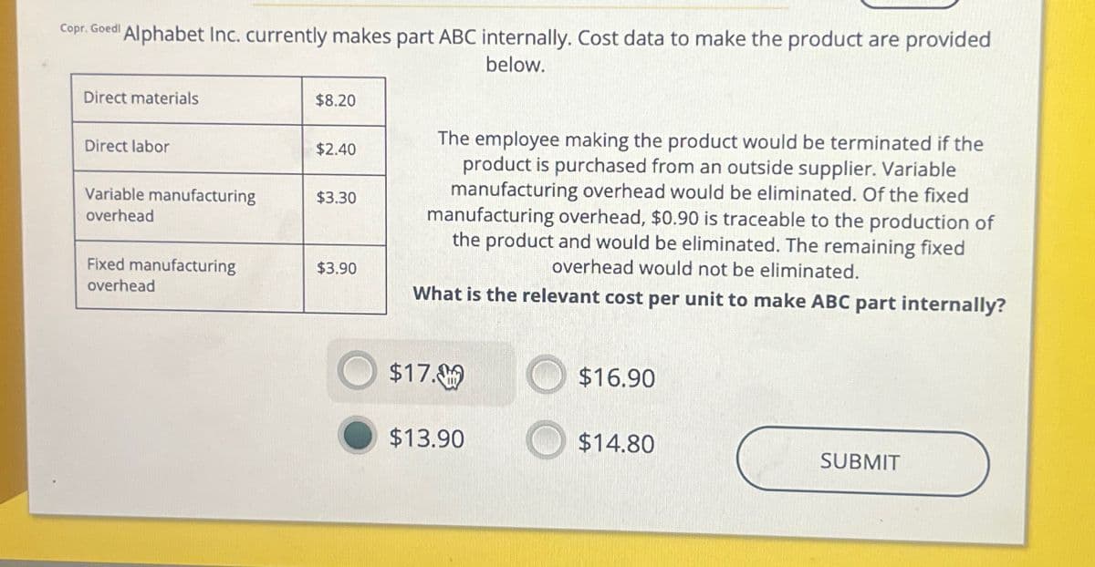 Copr. Goed! Alphabet Inc. currently makes part ABC internally. Cost data to make the product are provided
below.
Direct materials
$8.20
Direct labor
$2.40
Variable manufacturing
$3.30
overhead
Fixed manufacturing
overhead
$3.90
The employee making the product would be terminated if the
product is purchased from an outside supplier. Variable
manufacturing overhead would be eliminated. Of the fixed
manufacturing overhead, $0.90 is traceable to the production of
the product and would be eliminated. The remaining fixed
overhead would not be eliminated.
What is the relevant cost per unit to make ABC part internally?
$17.0
$16.90
$13.90
$14.80
SUBMIT