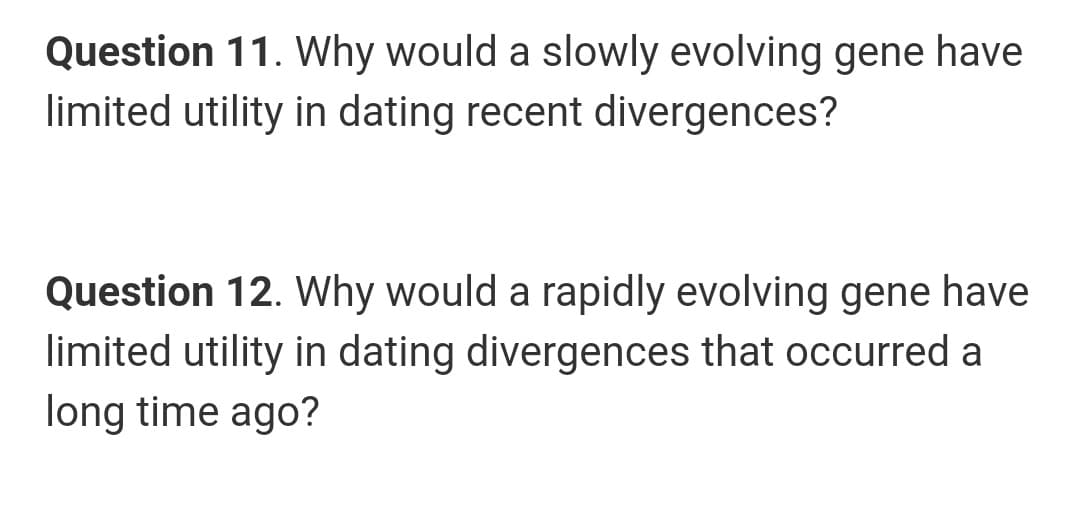 Question 11. Why would a slowly evolving gene have
limited utility in dating recent divergences?
Question 12. Why would a rapidly evolving gene have
limited utility in dating divergences that occurred a
long time ago?
