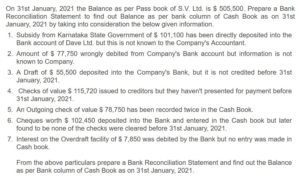 On 31st January, 2021 the Balance as per Pass book of S.V. Ltd. is $ 505,500. Prepare a Bank
Reconciliation Statement to find out Balance as per bank column of Cash Book as on 31st
January, 2021 by taking into consideration the below given information.
1. Subsidy from Karnataka State Government of $ 101,100 has been directly deposited into the
Bank account of Dave Ltd. but this is not known to the Company's Accountant.
2. Amount of $ 77,750 wrongly debited from Company's Bank account but information is not
known to Company.
3. A Draft of $ 55,500 deposited into the Company's Bank, but it is not credited before 31st
January, 2021.
4. Checks of value $ 115,720 issued to creditors but they haven't presented for payment before
31st January, 2021.
5. An Outgoing check of value $ 78,750 has been recorded twice in the Cash Book.
6. Cheques worth $ 102,450 deposited into the Bank and entered in the Cash book but later
found to be none of the checks were cleared before 31st January, 2021.
7. Interest on the Overdraft facility of $ 7,850 was debited by the Bank but no entry was made in
Cash book.
From the above particulars prepare a Bank Reconciliation Statement and find out the Balance
as per Bank column of Cash Book as on 31st January, 2021.
