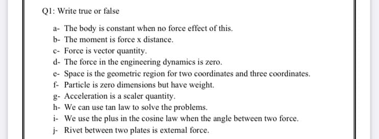 Ql: Write true or false
a- The body is constant when no force effect of this.
b- The moment is force x distance.
c- Force is vector quantity.
d- The force in the engineering dynamics is zero.
e- Space is the geometric region for two coordinates and three coordinates.
f- Particle is zero dimensions but have weight.
g- Acceleration is a scaler quantity.
h- We can use tan law to solve the problems.
i- We use the plus in the cosine law when the angle between two force.
j- Rivet between two plates is external force.
