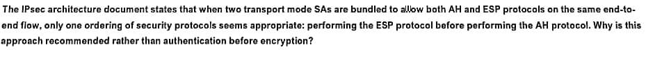 The IPsec architecture document states that when two transport mode SAs are bundled to allow both AH and ESP protocols on the same end-to-
end flow, only one ordering of security protocols seems appropriate: performing the ESP protocol before performing the AH protocol. Why is this
approach recommended rather than authentication before encryption?