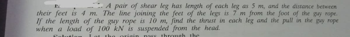 A pair of shear leg has length of each leg as 5 m, and the distance between
their feet is 4 m. The line joining the feet of the legs is 7 m from the foot of the guy rope.
If the length of the guy rope is 10 m, find the thrust in each leg and the pull in the guy rope
when a load of 100 kN is suspended from the head.
Solution
the origin nass through the
Lot
