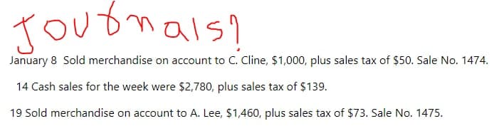 Jouonals?
January 8 Sold merchandise on account to C. Cline, $1,000, plus sales tax of $50. Sale No. 1474.
14 Cash sales for the week were $2,780, plus sales tax of $139.
19 Sold merchandise on account to A. Lee, $1,460, plus sales tax of $73. Sale No. 1475.
