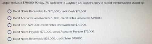Jasper makes a $79,000, 90-day, 7% cash loan to Clayborn Co. Jasper's entry to record the transaction should be
Debit Notes Receivable for $79,000, credit Cash S79,000.
Debit Accounts Receivatble $79,000, credit Notes Receivable $79,000
Debit Cash $79,000, credit Notes Recevable for $79,000.
Debit Notes Payable $79,000: credit Accounts Payable $79,000
Debit Notes Receivable $79.000, credit Sales $79.000
