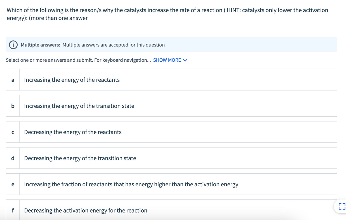 Which of the following is the reason/s why the catalysts increase the rate of a reaction ( HINT: catalysts only lower the activation
energy): (more than one answer
i) Multiple answers: Multiple answers are accepted for this question
Select one or more answers and submit. For keyboard navigation... SHOW MORE V
a
Increasing the energy of the reactants
b
Increasing the energy of the transition state
Decreasing the energy of the reactants
d
Decreasing the energy of the transition state
e
Increasing the fraction of reactants that has energy higher than the activation energy
f
Decreasing the activation energy for the reaction
