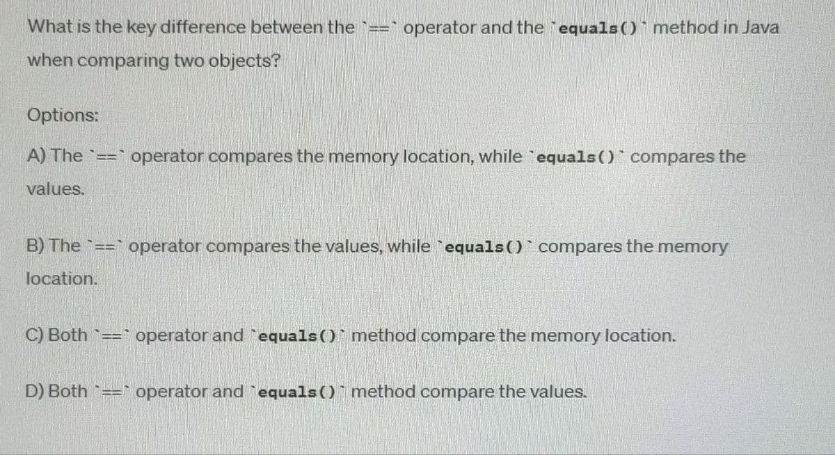 What is the key difference between the ___
== operator and the equals() method in Java
when comparing two objects?
Options:
A) The == operator compares the memory location, while `equals() compares the
values.
B) The == operator compares the values, while `equals()` compares the memory
location.
C) Both == operator and equals() method compare the memory location.
D) Both == operator and `equals() method compare the values.
