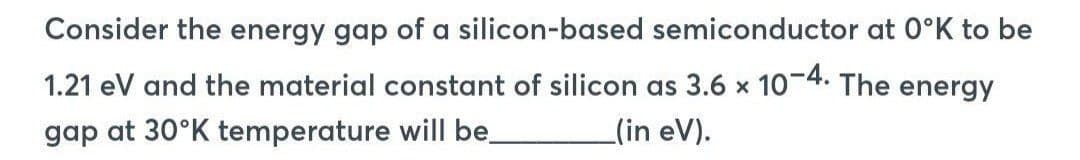 Consider the energy gap of a silicon-based semiconductor at 0°K to be
1.21 eV and the material constant of silicon as 3.6 x 10-4. The energy
gap at 30°K temperature will be
(in eV).