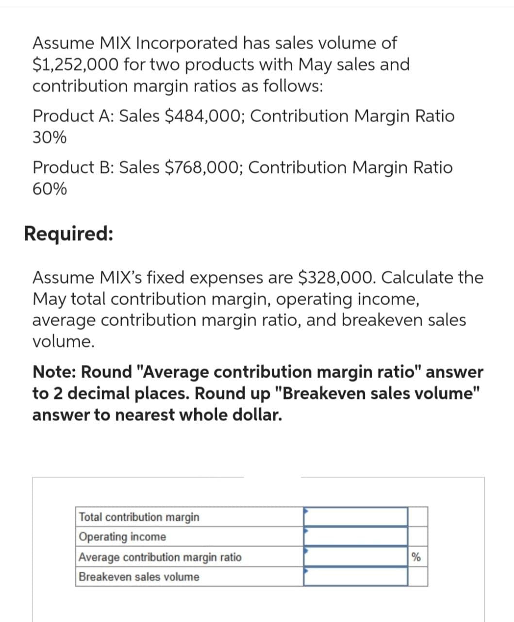 Assume MIX Incorporated has sales volume of
$1,252,000 for two products with May sales and
contribution margin ratios as follows:
Product A: Sales $484,000; Contribution Margin Ratio
30%
Product B: Sales $768,000; Contribution Margin Ratio
60%
Required:
Assume MIX's fixed expenses are $328,000. Calculate the
May total contribution margin, operating income,
average contribution margin ratio, and breakeven sales
volume.
Note: Round "Average contribution margin ratio" answer
to 2 decimal places. Round up "Breakeven sales volume"
answer to nearest whole dollar.
Total contribution margin
Operating income
Average contribution margin ratio
Breakeven sales volume
%