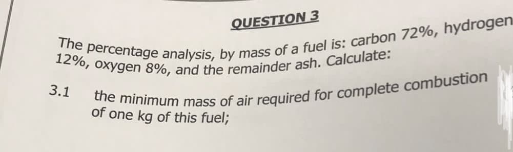 QUESTION 3
12%, oxygen 8%, and the remainder ash. Calculate:
The percentage analysis, by mass of a fuel is: carbon 72%, hydrogen
3.1
the minimum mass of air required for complete combustion
of one kg of this fuel;