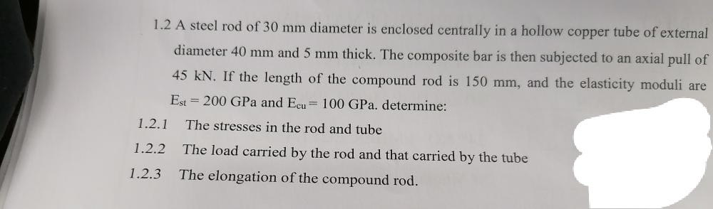 1.2 A steel rod of 30 mm diameter is enclosed centrally in a hollow copper tube of external
diameter 40 mm and 5 mm thick. The composite bar is then subjected to an axial pull of
45 kN. If the length of the compound rod is 150 mm, and the elasticity moduli are
Est = 200 GPa and Ecu= 100 GPa. determine:
1.2.1
The stresses in the rod and tube
1.2.2
The load carried by the rod and that carried by the tube
1.2.3
The elongation of the compound rod.
