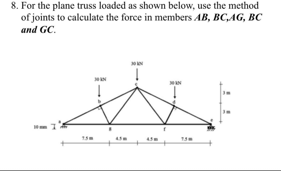 8. For the plane truss loaded as shown below, use the method
of joints to calculate the force in members AB, BC,AG, BC
and GC.
10 mm
7.5 m
30 kN
8
4.5 m
30 kN
4.5 m
f
30 KN
7.5 m
3 m
3 m