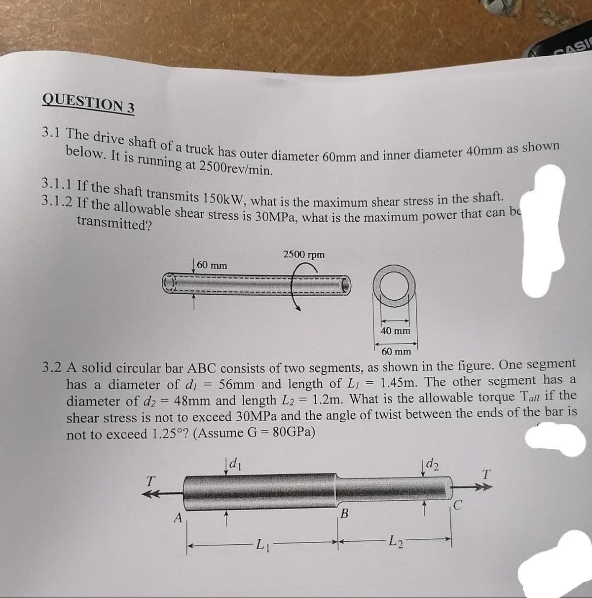 3.1.1 If the shaft transmits 150kW, what is the maximum shear stress in the shaft.
3.1 The drive shaft of a truck has outer diameter 60mm and inner diameter 40mm as shown
3.1.2 If the allowable shear stress is 30MPA, what is the maximum power that can be
CASI
QUESTION 3
below. It is running at 2500rev/min.
transmitted?
2500 грm
60 mm
40 mm
60 mm
3.2 A solid circular bar ABC consists of two segments, as shown in the figure. One segment
has a diameter of di = 56mm and length of LI
diameter of d2
1.45m. The other segment has a
48mm and length L2 = 1.2m. What is the allowable torque Tall if the
shear stress is not to exceed 30MPA and the angle of twist between the ends of the bar is
not to exceed 1.25°? (Assume G = 80GPA)
!!
L1
