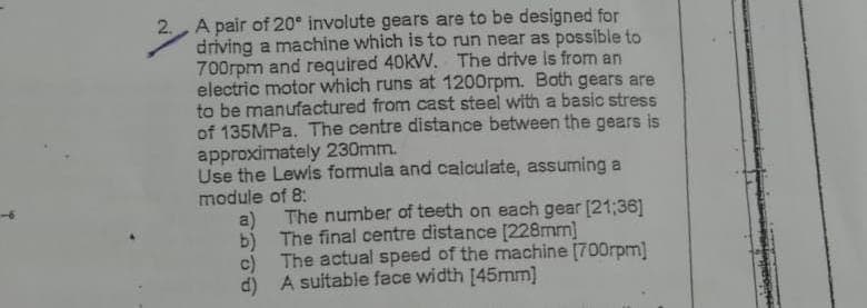 2. A pair of 20° involute gears are to be designed for
driving a machine which is to run near as possible to
700rpm and required 40kW. The drive is from an
electric motor which runs at 1200rpm. Both gears are
to be manufactured from cast steel with a basic stress
of 135MPa. The centre distance between the gears is
approximately 230mm.
Use the Lewis formula and calculate, assuming a
module of 8:
a)
b)
The number of teeth on each gear [21:36]
The final centre distance [228mm]
The actual speed of the machine [700rpm]
d) A suitable face width [45mm]
c)