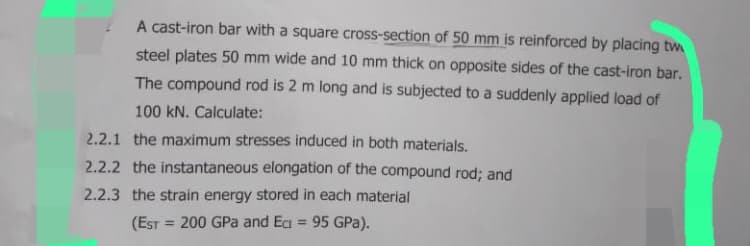 A cast-iron bar with a square cross-section of 50 mm is reinforced by placing tw
steel plates 50 mm wide and 10 mm thick on opposite sides of the cast-iron bar.
The compound rod is 2 m long and is subjected to a suddenly applied load of
100 kN. Calculate:
2.2.1 the maximum stresses induced in both materials.
2.2.2 the instantaneous elongation of the compound rod; and
2.2.3 the strain energy stored in each material
(EST= 200 GPa and Ec= 95 GPa).