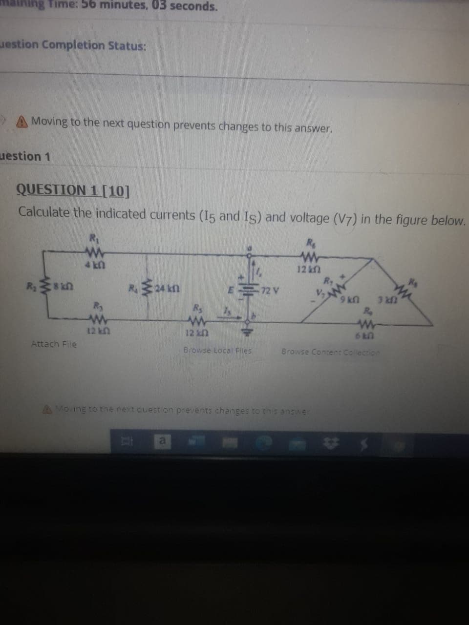 Time: 56 minutes, 03 seconds.
estion Completion Status:
A Moving to the next question prevents changes to this answer.
uestion 1
QUESTION 1 [10]
Calculate the indicated currents (15 and Is) and voltage (V7) in the figure below.
R
4 kn
12 k
Ry
72 V
V,
UN6
3 kn
Ry
Rs
12 k
12
6 T0
Attach File
Browse Local Files
Browse Content Collection
A Moving to the next cuest on prevents changes to thnis answer
al
