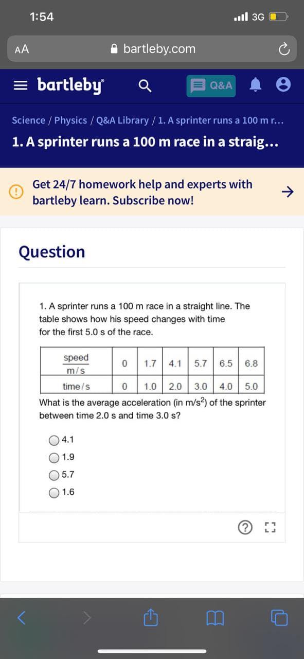 1:54
.ull 3G
AA
A bartleby.com
= bartleby
E Q&A
Science / Physics / Q&A Library / 1. A sprinter runs a 100 m r...
1. A sprinter runs a 100 m race in a straig...
Get 24/7 homework help and experts with
bartleby learn. Subscribe now!
Question
1. A sprinter runs a 100 m race in a straight line. The
table shows how his speed changes with time
for the first 5.0 s of the race.
speed
m/s
1.7
4.1
5.7
6.5
6.8
time/s
1.0 2.0 3.0
4.0
5.0
What is the average acceleration (in m/s2) of the sprinter
between time 2.0 s and time 3.0 s?
O 4.1
O 1.9
O 5.7
1.6
