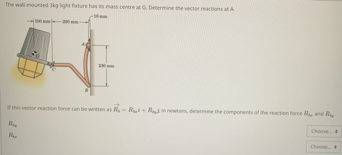 The wall-mounted 3kg light fixture has its mass centre at G. Determine the vector reactions at A.
-10 mm
100 mm
200 mm
230 mm
If this vector reaction force can be written as R, = Ri + Rmj, in newtons, determine the components of the reaction force R and R-
Choose.. +
Rby
Choose...
Rhz

