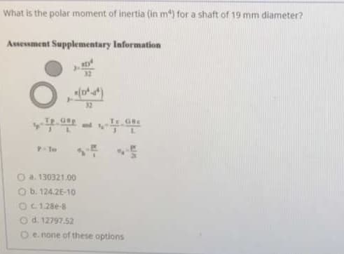 What is the polar moment of inertia (in m) for a shaft of 19 mm diameter?
Assessment Supplementary Information
32
Te Ge
and
O a. 130321.00
O b. 124.2E-10
OC128e-8
O d. 12797.52
O e. none of these options
