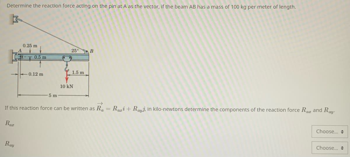 Determine the reaction force acting on the pin at A as the vector, if the beam AB has a mass of 100 kg per meter of length.
0.25 m
25°
B
-T 0,5 m
1.5 m
-0.12 m
10 kN
5 m
If this reaction force can be written as R.
Razi + Rayj, in kilo-newtons determine the components of the reaction force Rar and Ray-
Raz
Choose... +
Choose...
Ray
