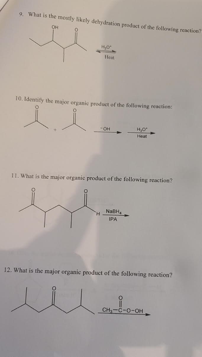 9. What is the mostly likely dehydration product of the following reaction?
OH
H,O*
Heat
10. Identify the major organic product of the following reaction:
- OH
H30*
Heat
11. What is the major organic product of the following reaction?
NABH4
H.
IPA
12. What is the major organic product of the following reaction?
CH3-C-0-OH
