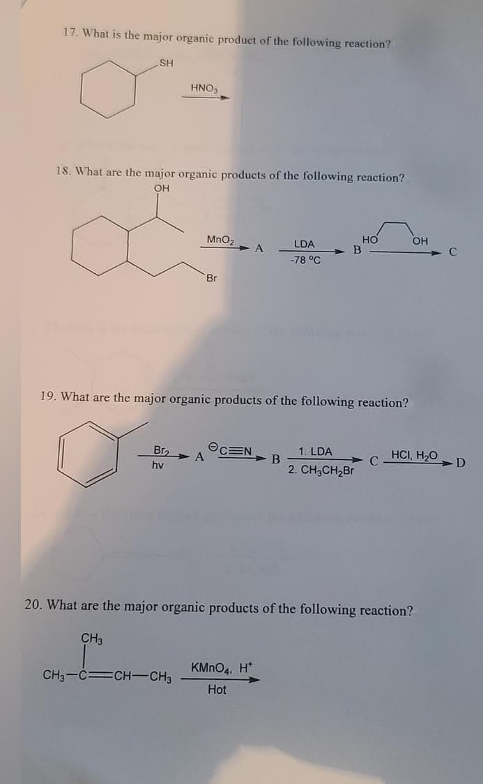 17. What is the major organic product of the following reaction?
SH
HNO3
18. What are the major organic products of the following reaction?
OH
но
B
MnO2
LDA
-78 °C
Br
19. What are the major organic products of the following reaction?
1. LDA
Bra
CEN
A
HCI, H20
D
> B
hv
2. CH;CH2Br
20. What are the major organic products of the following reaction?
CH3
KMNO4, H*
CH3-CCH-CH3
Hot
