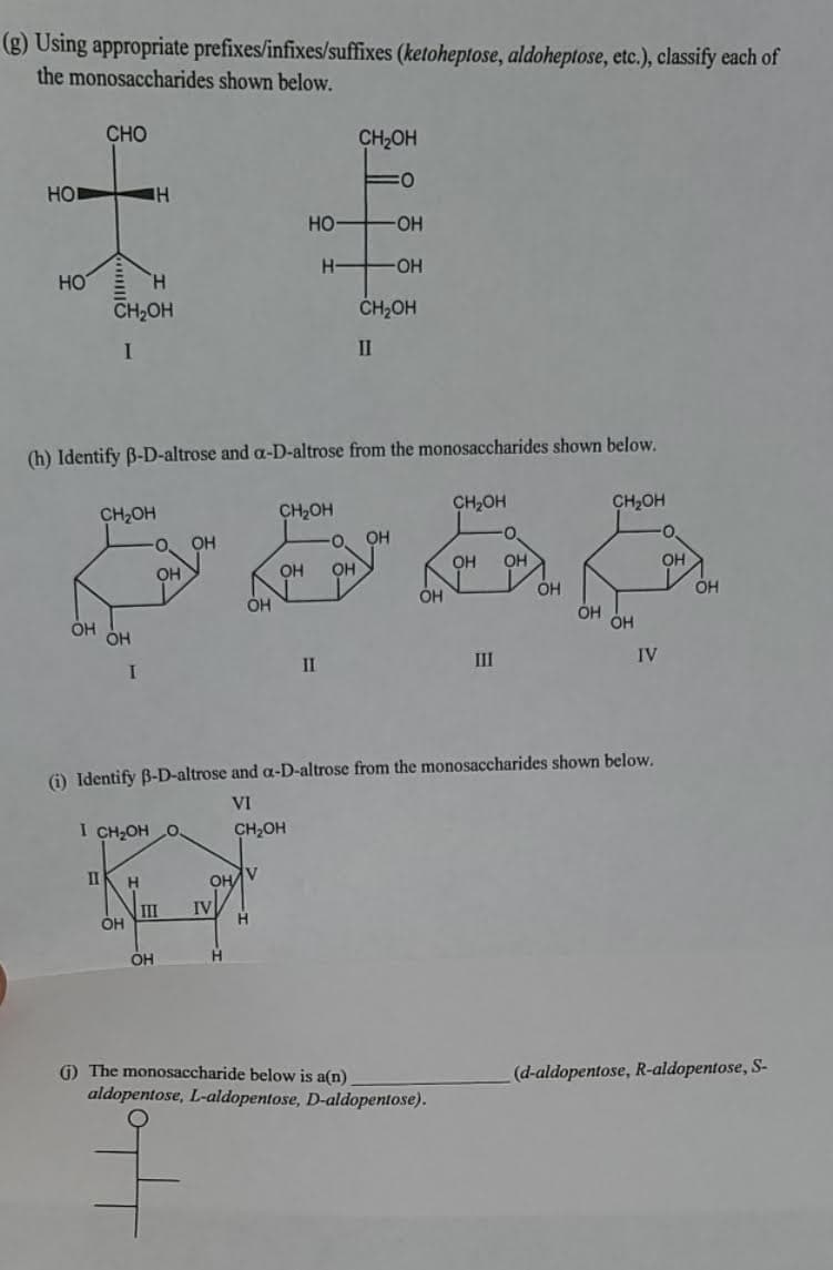 (g) Using appropriate prefixes/infixes/suffixes (ketoheptose, aldoheptose, etc.), classify each of
the monosaccharides shown below.
CHO
CH2OH
HO
HO
HO-
H-
HO-
HO
CH2OH
ČH2OH
II
(h) Identify B-D-altrose and a-D-altrose from the monosaccharides shown below.
CH2OH
CH2OH
CH,OH
CH2OH
OH
OH
OH
OH
OH
OH
он
OH
OH
OH
ÓH
III
IV
II
(i) Identify B-D-altrose and a-D-altrose from the monosaccharides shown below.
VI
I CH2OH O.
CH,OH
II
OH
V
II
ÓH
IV
H.
OH
H.
1) The monosaccharide below is a(n)
aldopentose, L-aldopentose, D-aldopentose).
(d-aldopentose, R-aldopentose, S-
