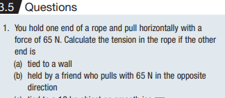 3.5
Questions
1. You hold one end of a rope and pull horizontally with a
force of 65 N. Calculate the tension in the rope if the other
end is
(a) tied to a wall
(b) held by a friend who pulls with 65 N in the opposite
direction