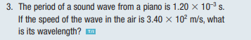 3. The period of a sound wave from a piano is 1.20 × 10³ s.
If the speed of the wave in the air is 3.40 × 10² m/s, what
is its wavelength? ™