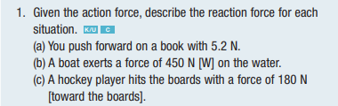 1. Given the action force, describe the reaction force for each
situation. K/UC
(a) You push forward on a book with 5.2 N.
(b) A boat exerts a force of 450 N [W] on the water.
(c) A hockey player hits the boards with a force of 180 N
[toward the boards].