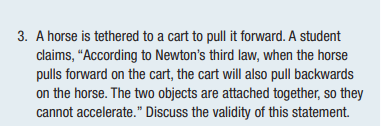 3. A horse is tethered to a cart to pull it forward. A student
claims, "According to Newton's third law, when the horse
pulls forward on the cart, the cart will also pull backwards
on the horse. The two objects are attached together, so they
cannot accelerate." Discuss the validity of this statement.