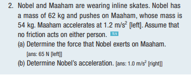 2. Nobel and Maaham are wearing inline skates. Nobel has
a mass of 62 kg and pushes on Maaham, whose mass is
54 kg. Maaham accelerates at 1.2 m/s² [left]. Assume that
no friction acts on either person. ™
(a) Determine the force that Nobel exerts on Maaham.
[ans: 65 N [left]]
(b) Determine Nobel's acceleration. [ans: 1.0 m/s² [right]]