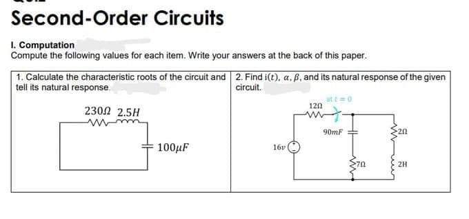 Second-Order Circuits
1. Computation
Compute the following values for each item. Write your answers at the back of this paper.
1. Calculate the characteristic roots of the circuit and 2. Find i(t), a, B, and its natural response of the given
tell its natural response.
circuit.
at t0
120
2302 2.5H
90mF
20
100µF
16v
2H
