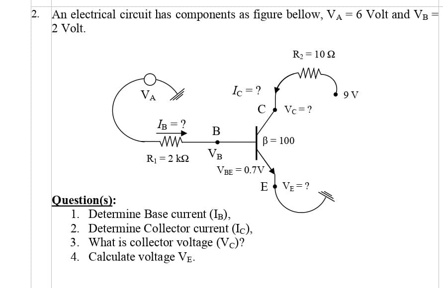 An electrical circuit has components as figure bellow, VA = 6 Volt and V
2 Volt.
R2 = 10 2
ww
VA
Ic = ?
9 V
C
Vc = ?
IB = ?
B
B = 100
VB
R1 = 2 k2
VBE = 0.7V
E VE = ?
Question(s):
1. Determine Base current (IB),
2. Determine Collector current (Ic),
3. What is collector voltage (Vc)?
4. Calculate voltage VE.
