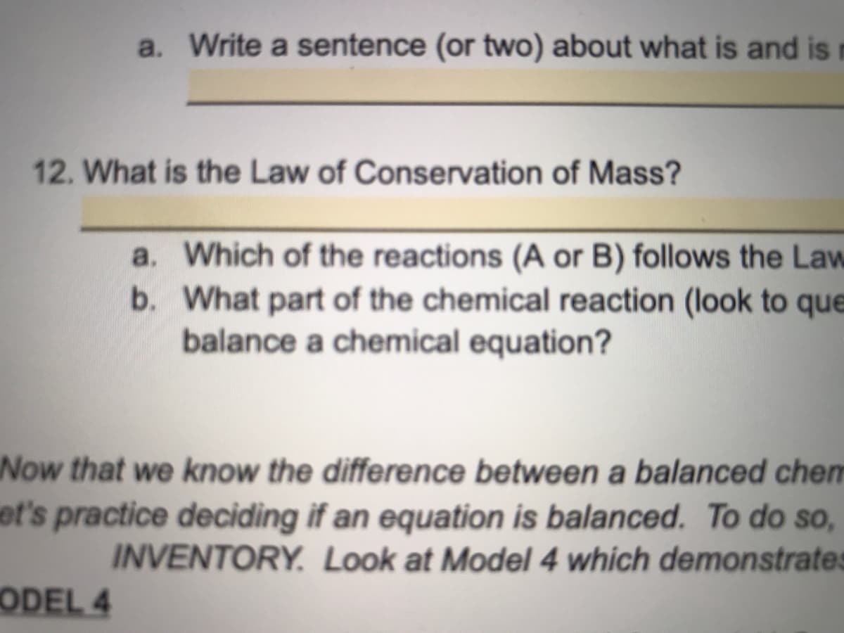 a. Write a sentence (or two) about what is and is
12. What is the Law of Conservation of Mass?
a. Which of the reactions (A or B) follows the Law
b. What part of the chemical reaction (look to que
balance a chemical equation?
Now that we know the difference between a balanced chen
et's practice deciding if an equation is balanced. To do so,
INVENTORY. Look at Model 4 which demonstrates
ODEL 4
