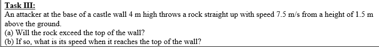 Task III:
An attacker at the base of a castle wall 4 m high throws a rock straight up with speed 7.5 m/s from a height of 1.5 m
above the ground.
(a) Will the rock exceed the top of the wall?
(b) If so what is its speed when it reaches the top of the wall?
