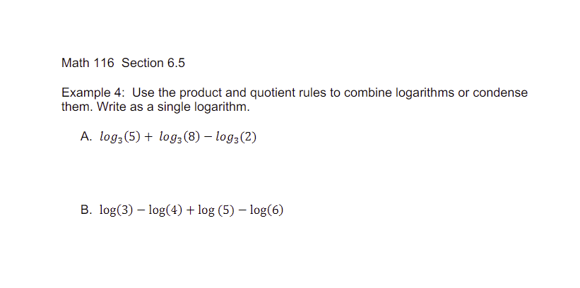 Math 116 Section 6.5
Example 4: Use the product and quotient rules to combine logarithms or condense
them. Write as a single logarithm.
A. log3 (5) + log3 (8) - log3 (2)
B. log(3) log(4) + log (5) - log(6)