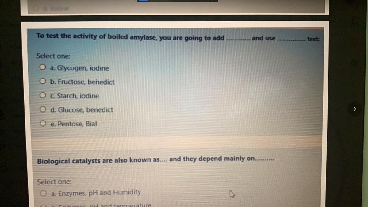 To test the activity of boiled amylase, you are going to add
and use
test
Select one:
O a. Glycogen, iodine
Ob. Fructose, benedict
O c Starch, iodine
O d. Glucose, benedict
O e. Pentose, Bial
Biological catalysts are also known as... and they depend mainly on....
Select one:
O a. Enzymes, pH and Humidity
Cunimor nil and tempeTature
