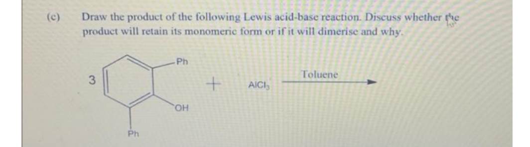 Draw the product of the following Lewis acid-base reaction. Discuss whether the
product will retain its monomeric form or if it will dimerise and why.
(c)
Ph
Toluene
AICI
CHO
Ph
