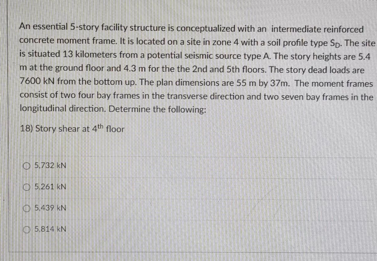 An essential 5-story facility structure is conceptualized with an intermediate reinforced
concrete moment frame. It is located on a site in zone 4 with a soil profile type Sp- The site
is situated 13 kilometers from a potential seismic source type A. The story heights are 5.4
m at the ground floor and 4.3 m for the the 2nd and 5th floors. The story dead loads are
7600 kN from the bottom up. The plan dimensions are 55 m by 37m. The moment frames
consist of two four bay frames in the transverse direction and two seven bay frames in the
longitudinal direction. Determine the following:
18) Story shear at 4th floor
O 5,732 kN
O 5.261 kN
O 5.439 kN
O 5,814 kN
