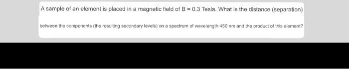 A sample of an element is placed in a magnetic field of B = 0.3 Tesla. What is the distance (separation)
between the components (the resulting secondary levels) on a spectrum of wavelength 450 nm and the product of this element?
