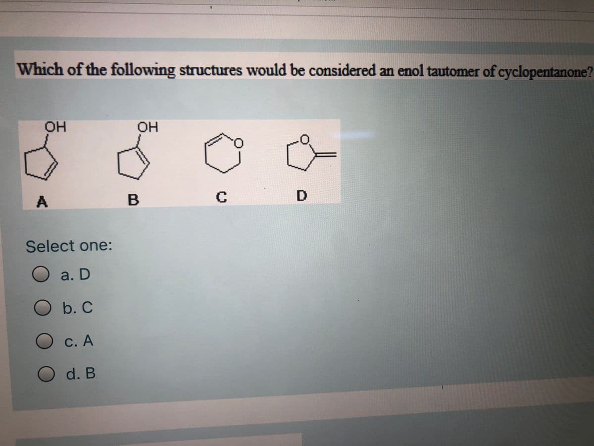 Which of the following structures would be considered an enol tautomer of cyclopentanone?
HOH
OH
B
Select one:
Oa. D
O b. C
O C. A
O d. B
D.
C.
