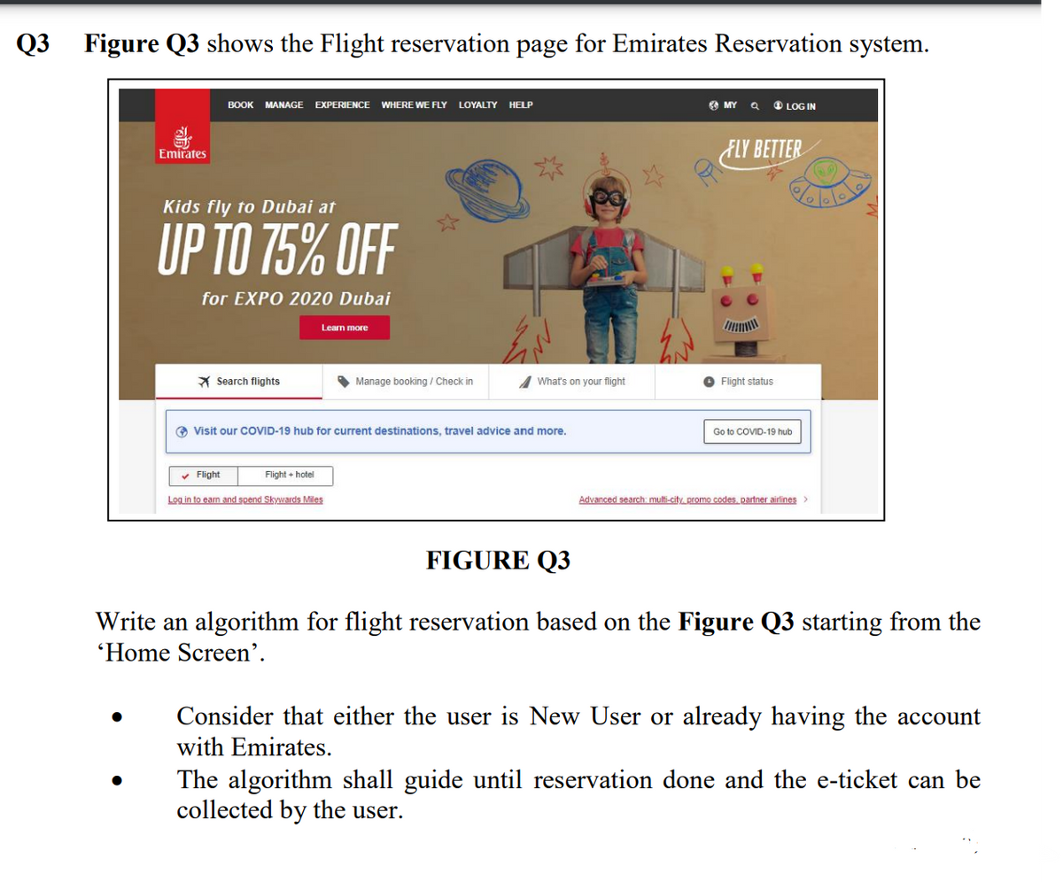 Q3
Figure Q3 shows the Flight reservation page for Emirates Reservation system.
BOOK
MANAGE EXPERIENCE
WHERE WE FLY LOYALTY
HELP
MY
O LOG IN
ELY BETTER
Emirates
Kids fly to Dubai at
UP TO 75% OFF
for EXPO 2020 Dubai
Learn more
* Search flights
Manage booking / Check in
What's on your flight
O Flight status
O Visit our COVID-19 hub for current destinations, travel advice and more.
Go to COVID-19 hub
v Flight
Flight + hotel
Log in to eam and spend Skywards Miles
Advanced search: multi-city promo codes, partner airlines
FIGURE Q3
Write an algorithm for flight reservation based on the Figure Q3 starting from the
'Home Screen’.
Consider that either the user is New User or already having the account
with Emirates.
The algorithm shall guide until reservation done and the e-ticket can be
collected by the user.
