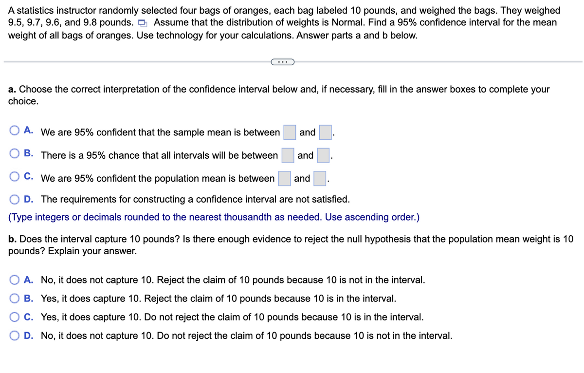 A statistics instructor randomly selected four bags of oranges, each bag labeled 10 pounds, and weighed the bags. They weighed
9.5, 9.7, 9.6, and 9.8 pounds. Assume that the distribution of weights is Normal. Find a 95% confidence interval for the mean
weight of all bags of oranges. Use technology for your calculations. Answer parts a and b below.
a. Choose the correct interpretation of the confidence interval below and, if necessary, fill in the answer boxes to complete your
choice.
A. We are 95% confident that the sample mean is between
B. There is a 95% chance that all intervals will be between
and
and
C. We are 95% confident the population mean is between
and
D. The requirements for constructing a confidence interval are not satisfied.
(Type integers or decimals rounded to the nearest thousandth as needed. Use ascending order.)
b. Does the interval capture 10 pounds? Is there enough evidence to reject the null hypothesis that the population mean weight is 10
pounds? Explain your answer.
A. No, it does not capture 10. Reject the claim of 10 pounds because 10 is not in the interval.
B. Yes, it does capture 10. Reject the claim of 10 pounds because 10 is in the interval.
C. Yes, it does capture 10. Do not reject the claim of 10 pounds because 10 is in the interval.
D. No, it does not capture 10. Do not reject the claim of 10 pounds because 10 is not in the interval.
