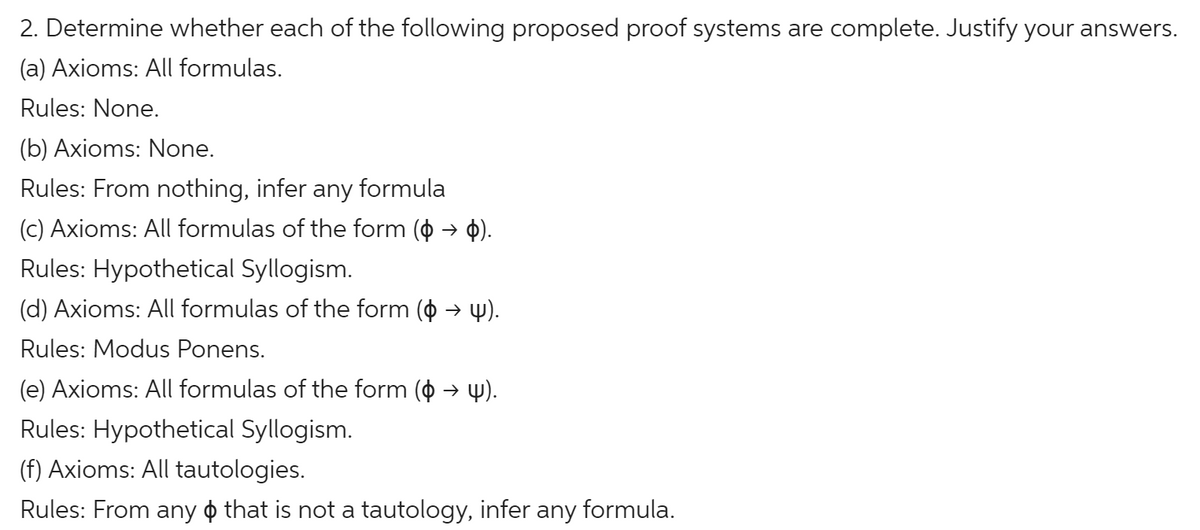 2. Determine whether each of the following proposed proof systems are complete. Justify your answers.
(a) Axioms: All formulas.
Rules: None.
(b) Axioms: None.
Rules: From nothing, infer any formula
(c) Axioms: All formulas of the form ( → $).
Rules: Hypothetical Syllogism.
(d) Axioms: All formulas of the form ( → 4).
Rules: Modus Ponens.
(e) Axioms: All formulas of the form (o → 4).
Rules: Hypothetical Syllogism.
(f) Axioms: All tautologies.
Rules: From any o that is not a tautology, infer any formula.
