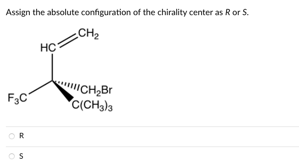 Assign the absolute configuration of the chirality center as R or S.
CH2
HC
"CH,Br
C(CH3)3
F3C°
R
Os
