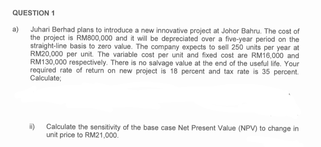 QUESTION 1
a)
Juhari Berhad plans to introduce a new innovative project at Johor Bahru. The cost of
the project is RM800,000 and it will be depreciated over a five-year period on the
straight-line basis to zero value. The company expects to sell 250 units per year at
RM20,000 per unit. The variable cost per unit and fixed cost are RM16,000 and
RM130,000 respectively. There is no salvage value at the end of the useful life. Your
required rate of return on new project is 18 percent and tax rate is 35 percent.
Calculate;
ii)
Calculate the sensitivity of the base case Net Present Value (NPV) to change in
unit price to RM21,000.
