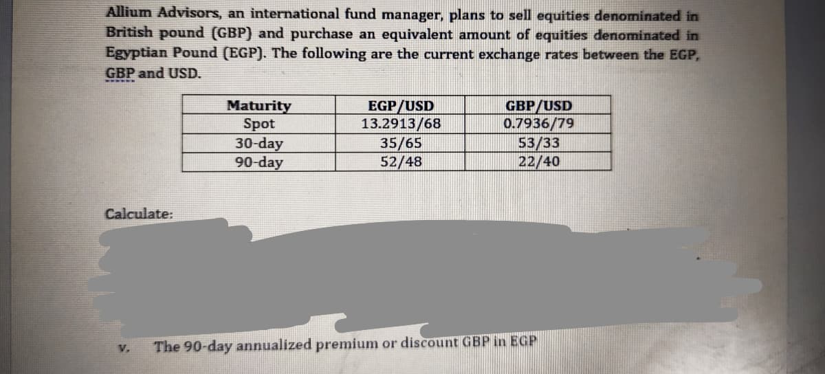 Allium Advisors, an international fund manager, plans to sell equities denominated in
British pound (GBP) and purchase an equivalent amount of equities denominated in
Egyptian Pound (EGP). The following are the current exchange rates between the EGP,
GBP and USD.
Maturity
Spot
30-day
90-day
EGP/USD
13.2913/68
35/65
52/48
GBP/USD
0.7936/79
53/33
22/40
Calculate:
V.
The 90-day annualized premium or discount GBP in EGP
